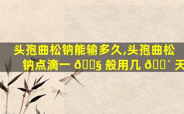 头孢曲松钠能输多久,头孢曲松钠点滴一 🐧 般用几 🐴 天